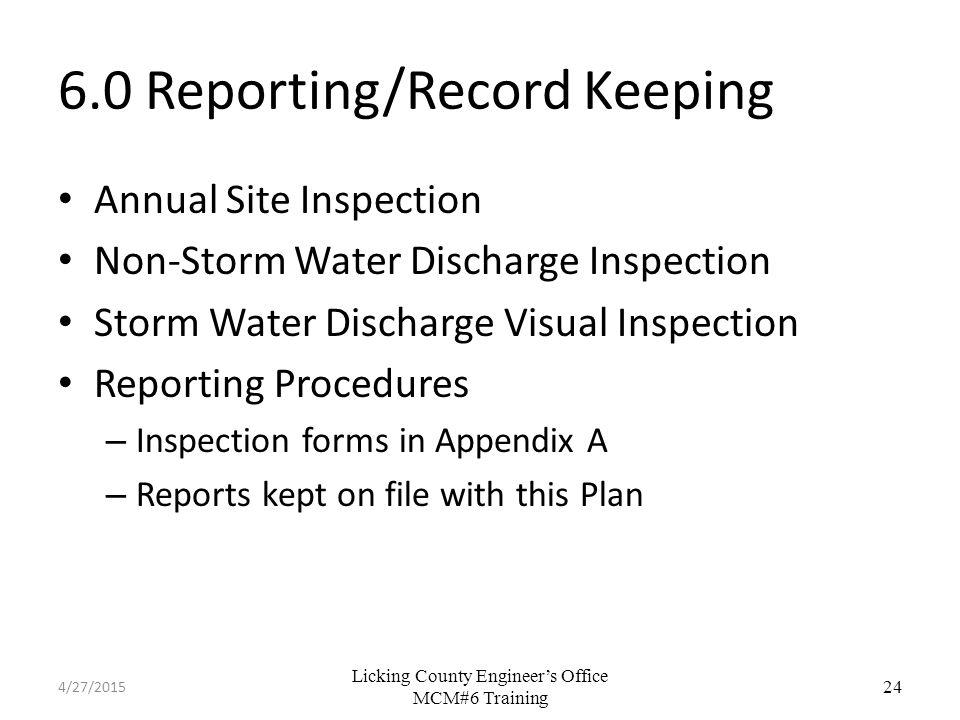 Licking County Engineer’s Office MCM#6 Training 6.0 Reporting/Record Keeping Annual Site Inspection Non-Storm Water Discharge Inspection Storm Water Discharge Visual Inspection Reporting Procedures – Inspection forms in Appendix A – Reports kept on file with this Plan 24 4/27/2015