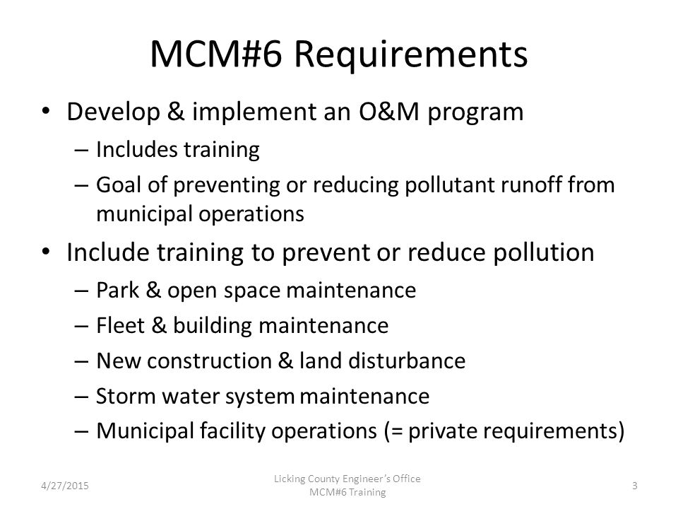 MCM#6 Requirements Develop & implement an O&M program – Includes training – Goal of preventing or reducing pollutant runoff from municipal operations Include training to prevent or reduce pollution – Park & open space maintenance – Fleet & building maintenance – New construction & land disturbance – Storm water system maintenance – Municipal facility operations (= private requirements) 4/27/2015 Licking County Engineer’s Office MCM#6 Training 3