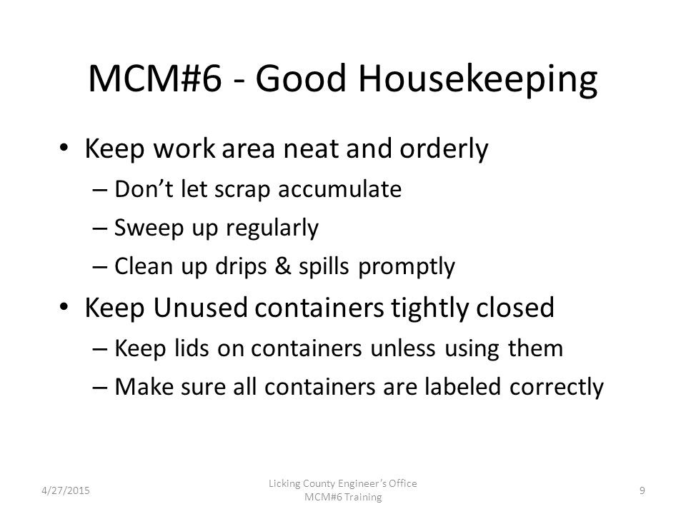 4/27/2015 Licking County Engineer’s Office MCM#6 Training MCM#6 - Good Housekeeping Keep work area neat and orderly – Don’t let scrap accumulate – Sweep up regularly – Clean up drips & spills promptly Keep Unused containers tightly closed – Keep lids on containers unless using them – Make sure all containers are labeled correctly 9
