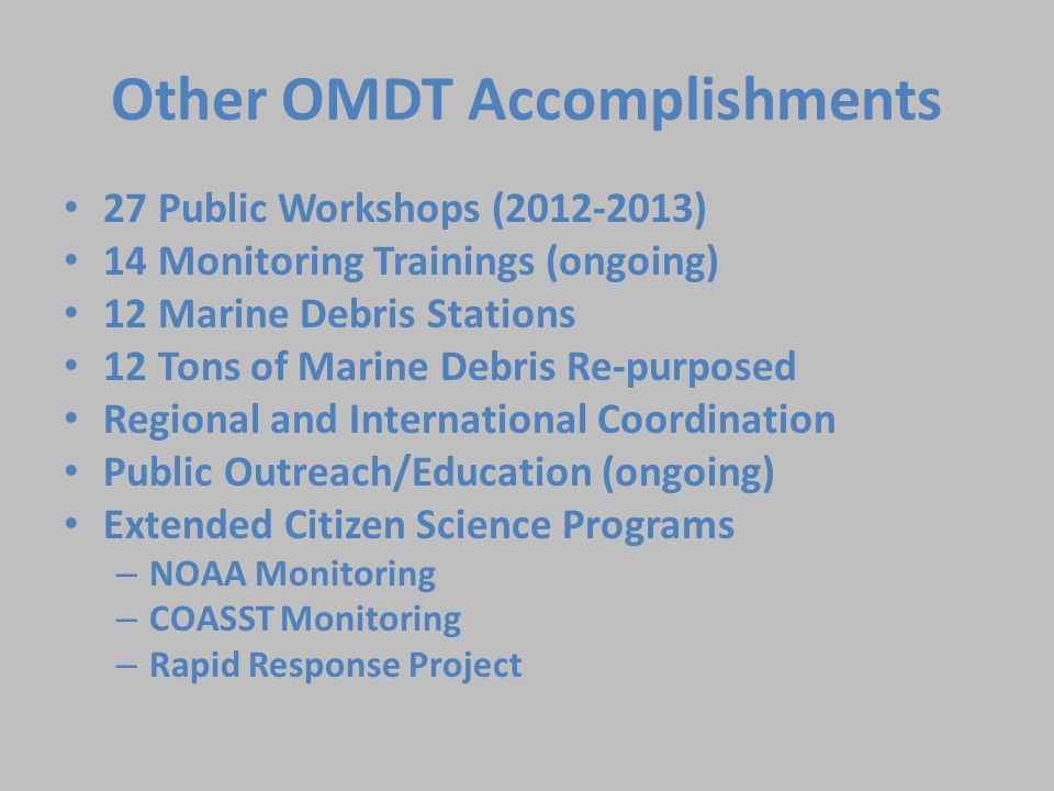 Other OMDT Accomplishments 27 Public Workshops ( ) 14 Monitoring Trainings (ongoing) 12 Marine Debris Stations 12 Tons of Marine Debris Re-purposed Regional and International Coordination Public Outreach/Education (ongoing) Extended Citizen Science Programs – NOAA Monitoring – COASST Monitoring – Rapid Response Project