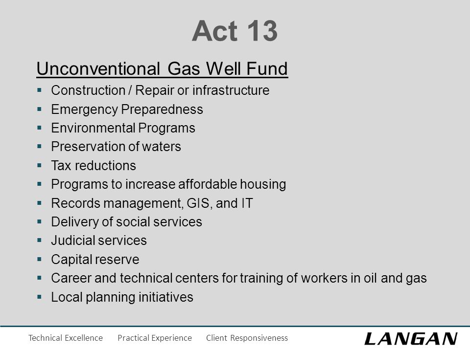 Technical Excellence Practical Experience Client Responsiveness Act 13 Unconventional Gas Well Fund  Construction / Repair or infrastructure  Emergency Preparedness  Environmental Programs  Preservation of waters  Tax reductions  Programs to increase affordable housing  Records management, GIS, and IT  Delivery of social services  Judicial services  Capital reserve  Career and technical centers for training of workers in oil and gas  Local planning initiatives