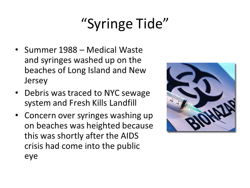Syringe Tide Summer 1988 – Medical Waste and syringes washed up on the beaches of Long Island and New Jersey Debris was traced to NYC sewage system and Fresh Kills Landfill Concern over syringes washing up on beaches was heighted because this was shortly after the AIDS crisis had come into the public eye