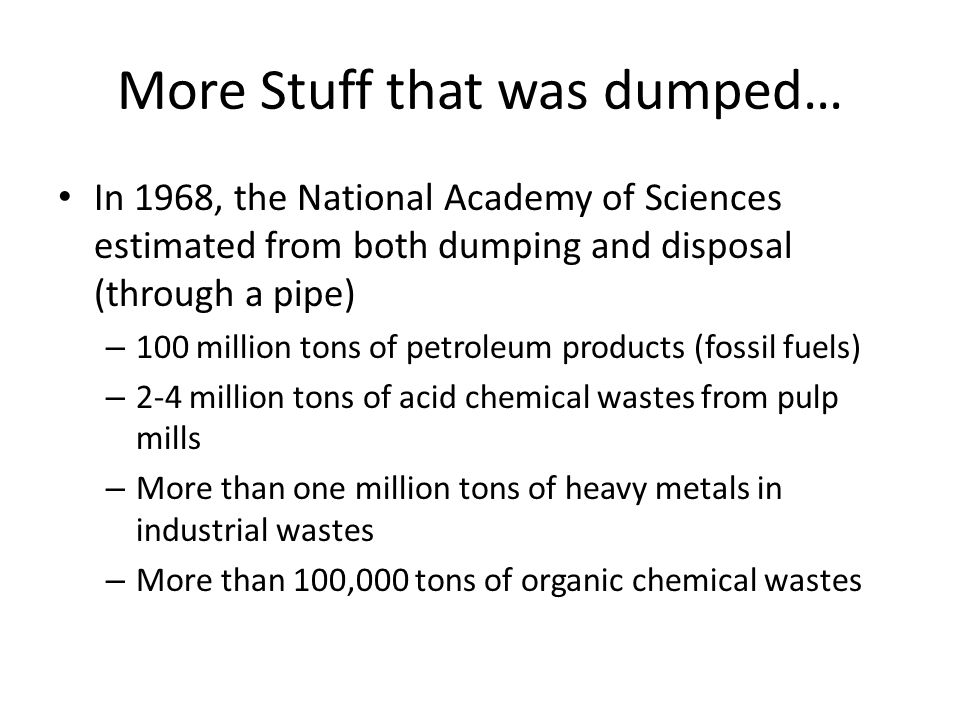 More Stuff that was dumped… In 1968, the National Academy of Sciences estimated from both dumping and disposal (through a pipe) – 100 million tons of petroleum products (fossil fuels) – 2-4 million tons of acid chemical wastes from pulp mills – More than one million tons of heavy metals in industrial wastes – More than 100,000 tons of organic chemical wastes