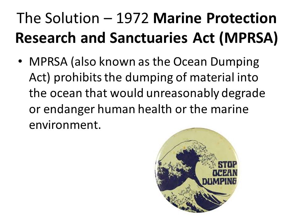 The Solution – 1972 Marine Protection Research and Sanctuaries Act (MPRSA) MPRSA (also known as the Ocean Dumping Act) prohibits the dumping of material into the ocean that would unreasonably degrade or endanger human health or the marine environment.