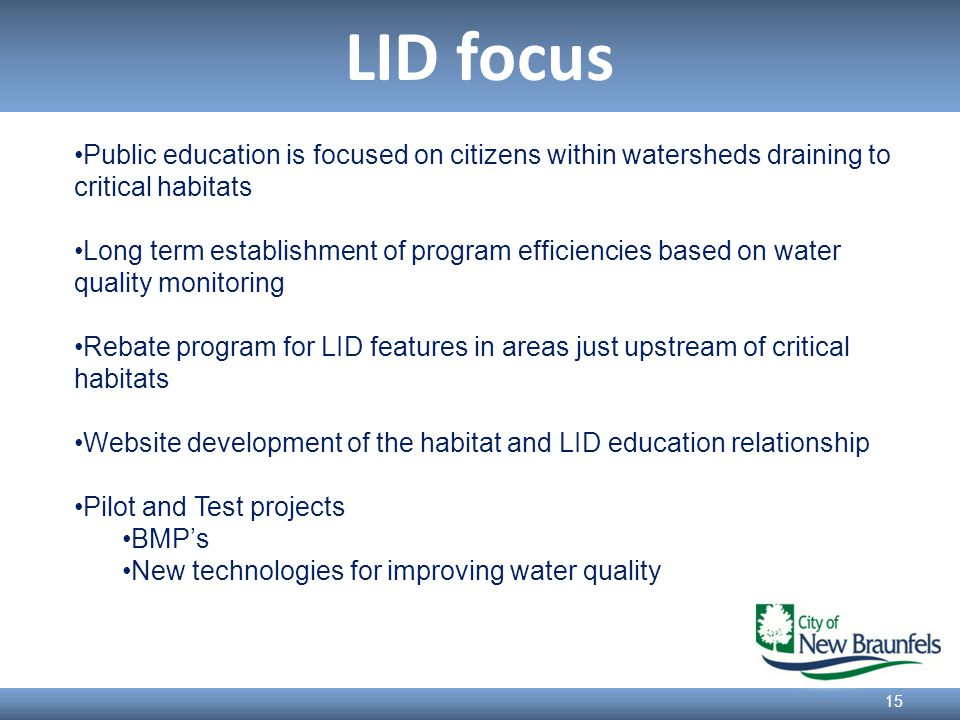 LID focus 15 Public education is focused on citizens within watersheds draining to critical habitats Long term establishment of program efficiencies based on water quality monitoring Rebate program for LID features in areas just upstream of critical habitats Website development of the habitat and LID education relationship Pilot and Test projects BMP’s New technologies for improving water quality