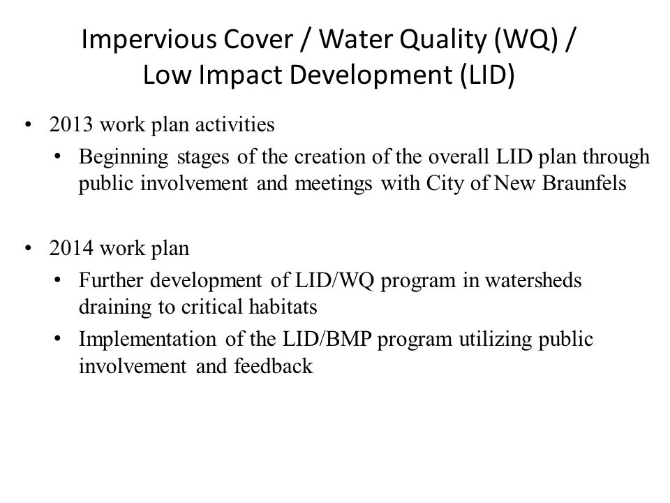 Impervious Cover / Water Quality (WQ) / Low Impact Development (LID) 2013 work plan activities Beginning stages of the creation of the overall LID plan through public involvement and meetings with City of New Braunfels 2014 work plan Further development of LID/WQ program in watersheds draining to critical habitats Implementation of the LID/BMP program utilizing public involvement and feedback