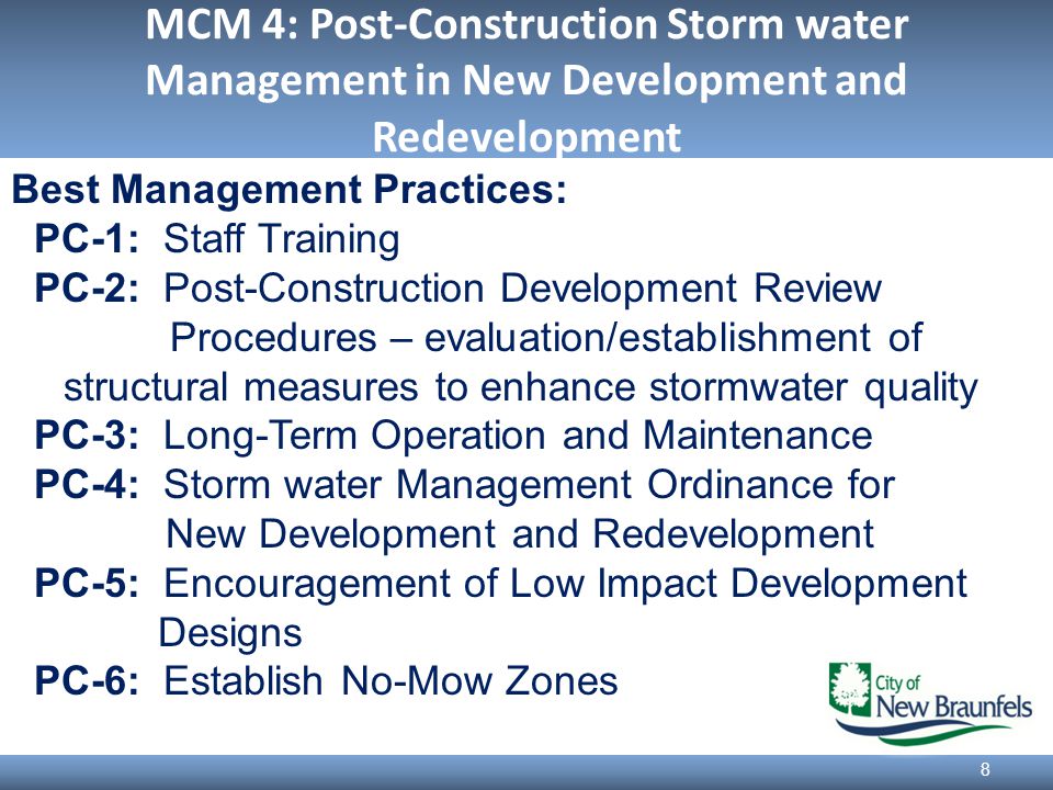 MCM 4: Post-Construction Storm water Management in New Development and Redevelopment 8 Best Management Practices: PC-1: Staff Training PC-2: Post-Construction Development Review Procedures – evaluation/establishment of structural measures to enhance stormwater quality PC-3: Long-Term Operation and Maintenance PC-4: Storm water Management Ordinance for New Development and Redevelopment PC-5: Encouragement of Low Impact Development Designs PC-6: Establish No-Mow Zones
