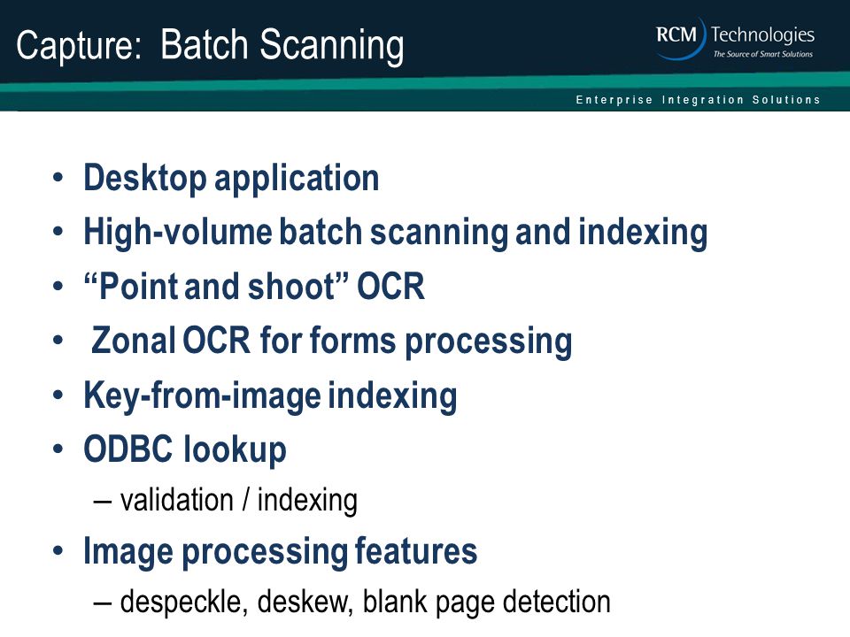 Enterprise Integration Solutions Capture: Batch Scanning Desktop application High-volume batch scanning and indexing Point and shoot OCR Zonal OCR for forms processing Key-from-image indexing ODBC lookup – validation / indexing Image processing features – despeckle, deskew, blank page detection
