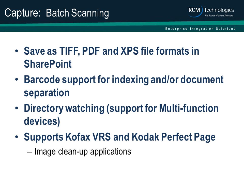 Enterprise Integration Solutions Capture: Batch Scanning Save as TIFF, PDF and XPS file formats in SharePoint Barcode support for indexing and/or document separation Directory watching (support for Multi-function devices) Supports Kofax VRS and Kodak Perfect Page – Image clean-up applications