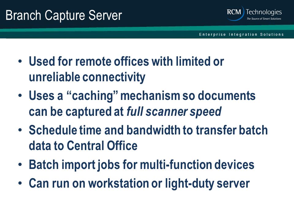 Enterprise Integration Solutions Branch Capture Server Used for remote offices with limited or unreliable connectivity Uses a caching mechanism so documents can be captured at full scanner speed Schedule time and bandwidth to transfer batch data to Central Office Batch import jobs for multi-function devices Can run on workstation or light-duty server