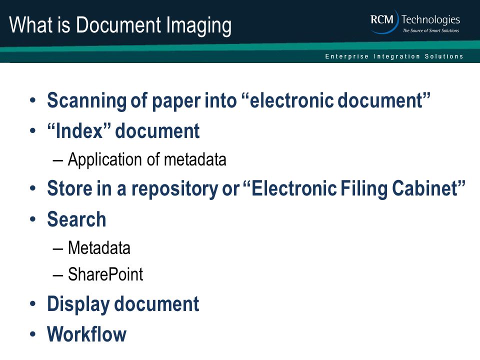 Enterprise Integration Solutions What is Document Imaging Scanning of paper into electronic document Index document – Application of metadata Store in a repository or Electronic Filing Cabinet Search – Metadata – SharePoint Display document Workflow