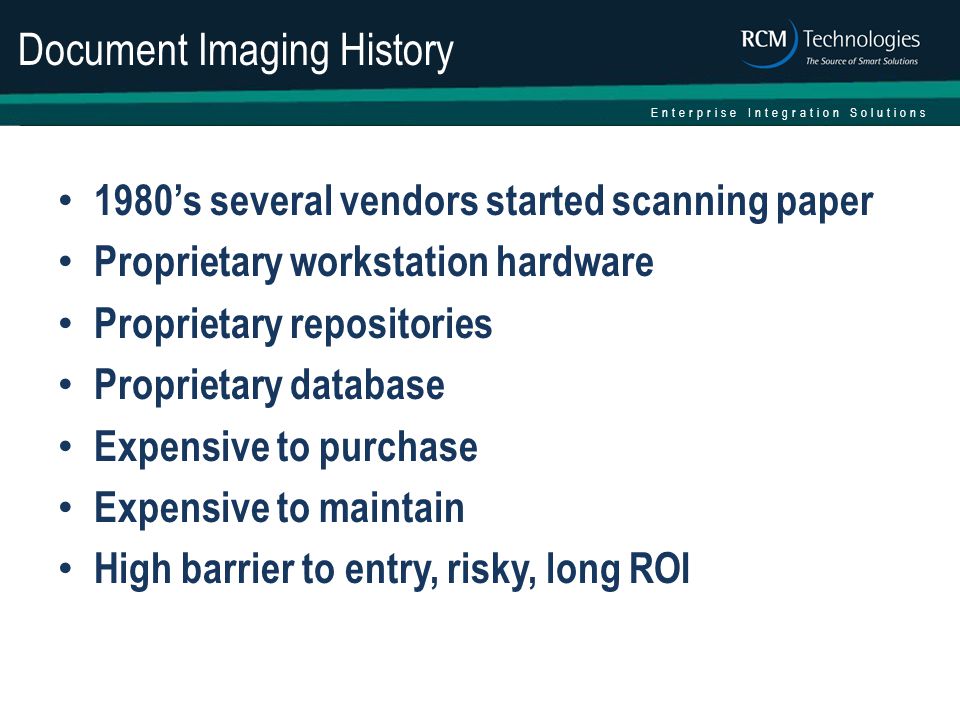 Enterprise Integration Solutions Document Imaging History 1980’s several vendors started scanning paper Proprietary workstation hardware Proprietary repositories Proprietary database Expensive to purchase Expensive to maintain High barrier to entry, risky, long ROI