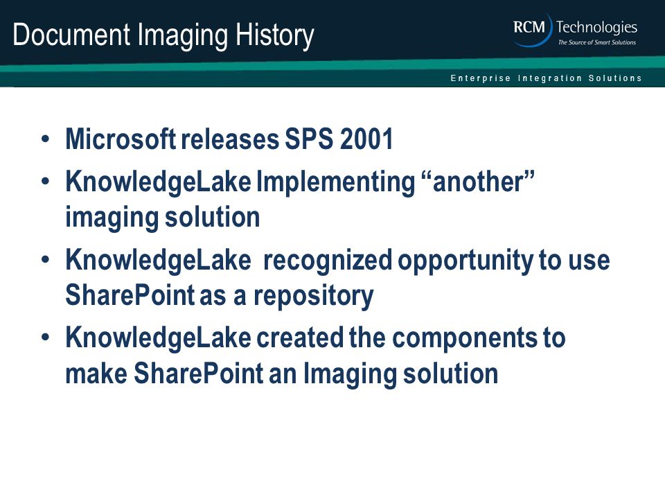 Enterprise Integration Solutions Document Imaging History Microsoft releases SPS 2001 KnowledgeLake Implementing another imaging solution KnowledgeLake recognized opportunity to use SharePoint as a repository KnowledgeLake created the components to make SharePoint an Imaging solution