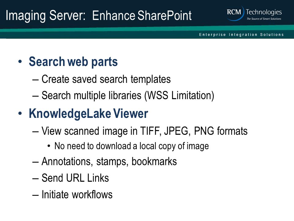 Enterprise Integration Solutions Imaging Server: Enhance SharePoint Search web parts – Create saved search templates – Search multiple libraries (WSS Limitation) KnowledgeLake Viewer – View scanned image in TIFF, JPEG, PNG formats No need to download a local copy of image – Annotations, stamps, bookmarks – Send URL Links – Initiate workflows