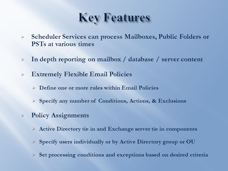  Scheduler Services can process Mailboxes, Public Folders or PSTs at various times  In depth reporting on mailbox / database / server content  Extremely Flexible  Policies  Define one or more rules within  Policies  Specify any number of Conditions, Actions, & Exclusions  Policy Assignments  Active Directory tie in and Exchange server tie in components  Specify users individually or by Active Directory group or OU  Set processing conditions and exceptions based on desired criteria