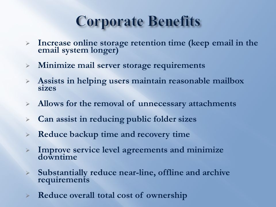  Increase online storage retention time (keep  in the  system longer)  Minimize mail server storage requirements  Assists in helping users maintain reasonable mailbox sizes  Allows for the removal of unnecessary attachments  Can assist in reducing public folder sizes  Reduce backup time and recovery time  Improve service level agreements and minimize downtime  Substantially reduce near-line, offline and archive requirements  Reduce overall total cost of ownership