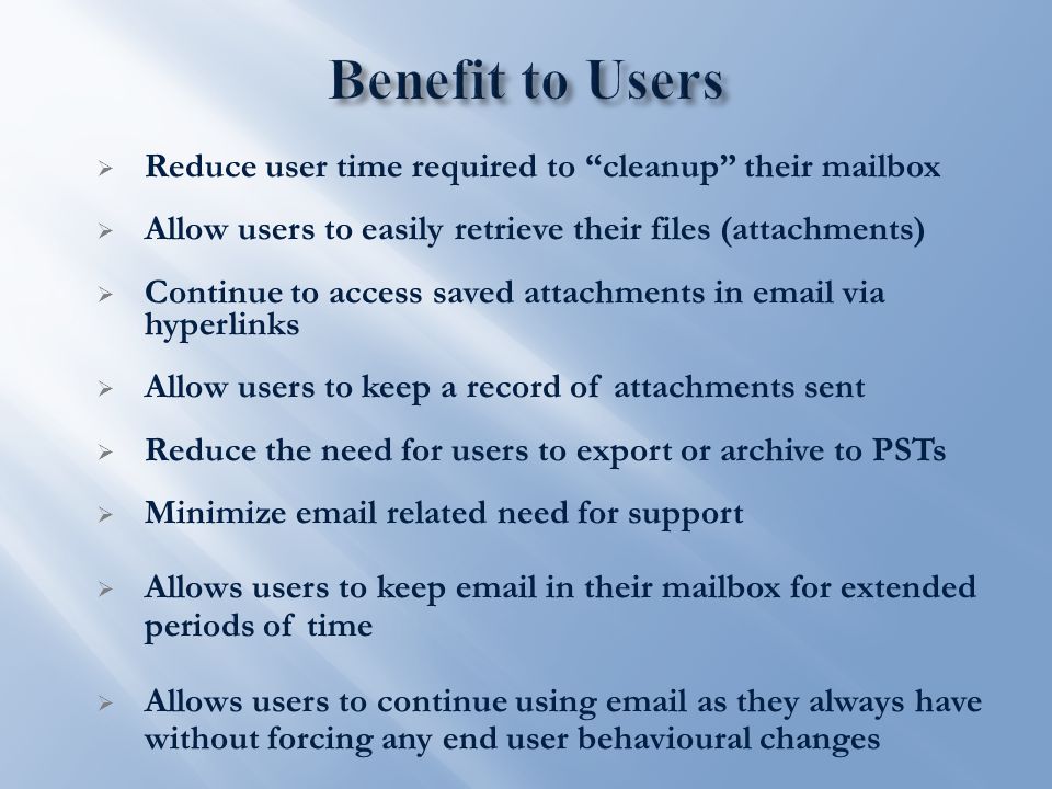  Reduce user time required to cleanup their mailbox  Allow users to easily retrieve their files (attachments)  Continue to access saved attachments in  via hyperlinks  Allow users to keep a record of attachments sent  Reduce the need for users to export or archive to PSTs  Minimize  related need for support  Allows users to keep  in their mailbox for extended periods of time  Allows users to continue using  as they always have without forcing any end user behavioural changes
