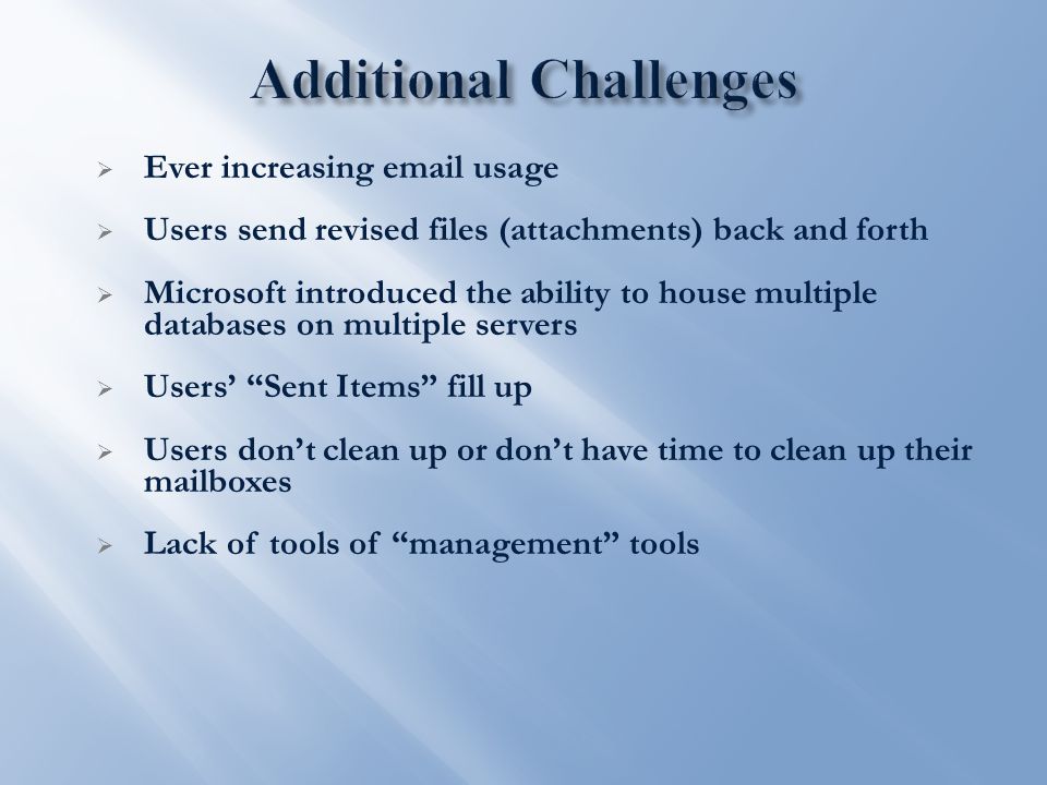  Ever increasing  usage  Users send revised files (attachments) back and forth  Microsoft introduced the ability to house multiple databases on multiple servers  Users’ Sent Items fill up  Users don’t clean up or don’t have time to clean up their mailboxes  Lack of tools of management tools