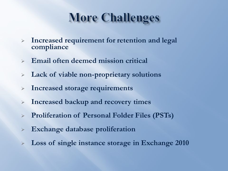  Increased requirement for retention and legal compliance   often deemed mission critical  Lack of viable non-proprietary solutions  Increased storage requirements  Increased backup and recovery times  Proliferation of Personal Folder Files (PSTs)  Exchange database proliferation  Loss of single instance storage in Exchange 2010