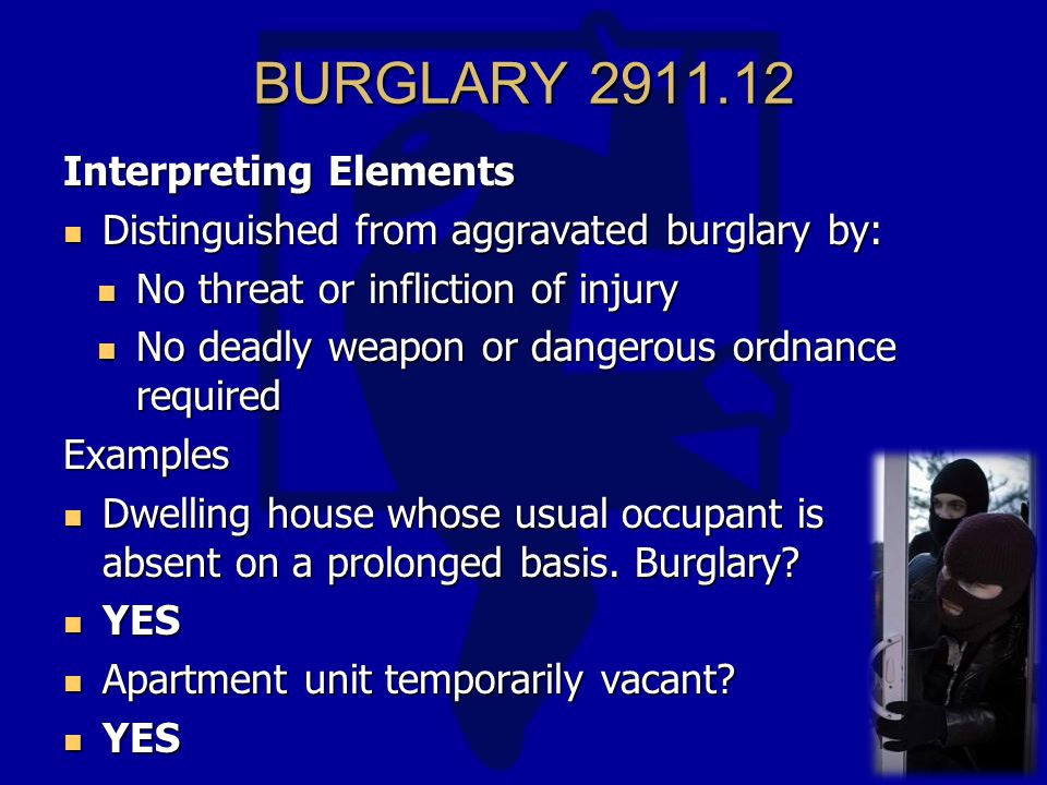 BURGLARY Interpreting Elements Distinguished from aggravated burglary by: Distinguished from aggravated burglary by: No threat or infliction of injury No threat or infliction of injury No deadly weapon or dangerous ordnance required No deadly weapon or dangerous ordnance requiredExamples Dwelling house whose usual occupant is absent on a prolonged basis.