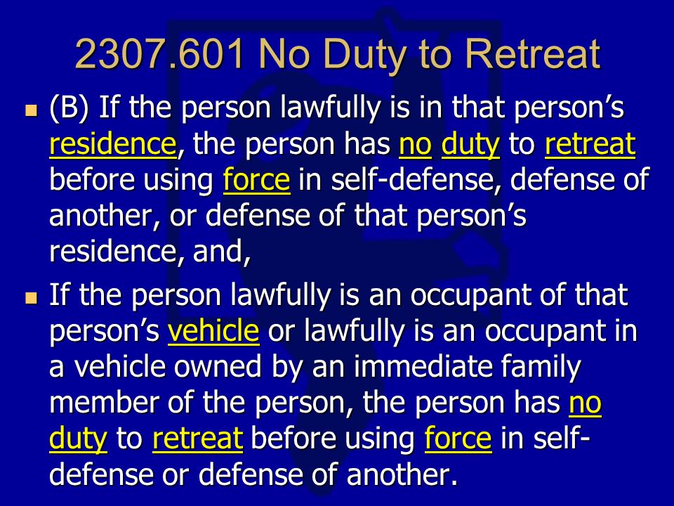 No Duty to Retreat (B) If the person lawfully is in that person’s residence, the person has no duty to retreat before using force in self-defense, defense of another, or defense of that person’s residence, and, (B) If the person lawfully is in that person’s residence, the person has no duty to retreat before using force in self-defense, defense of another, or defense of that person’s residence, and, If the person lawfully is an occupant of that person’s vehicle or lawfully is an occupant in a vehicle owned by an immediate family member of the person, the person has no duty to retreat before using force in self- defense or defense of another.