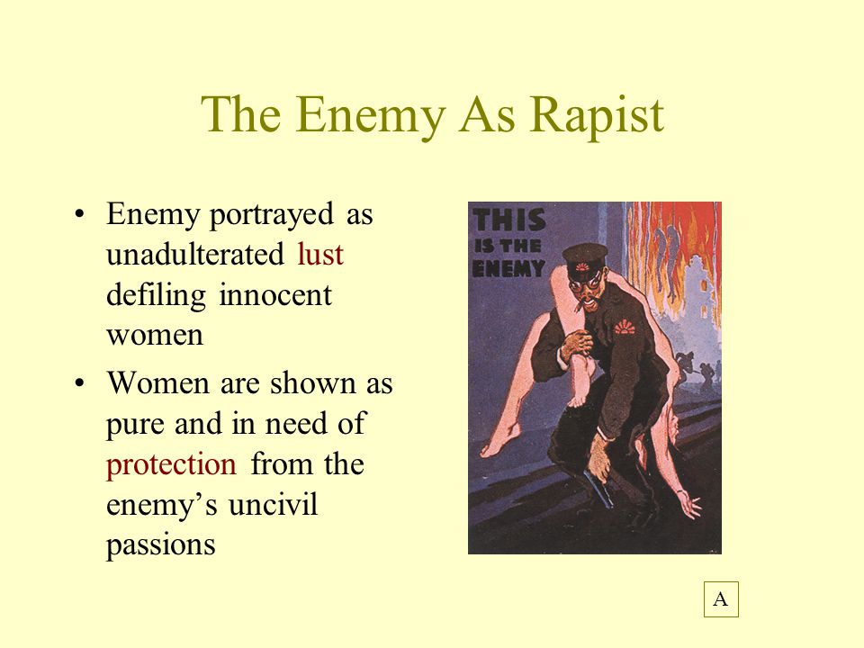 The Enemy As Rapist Enemy portrayed as unadulterated lust defiling innocent women Women are shown as pure and in need of protection from the enemy’s uncivil passions A