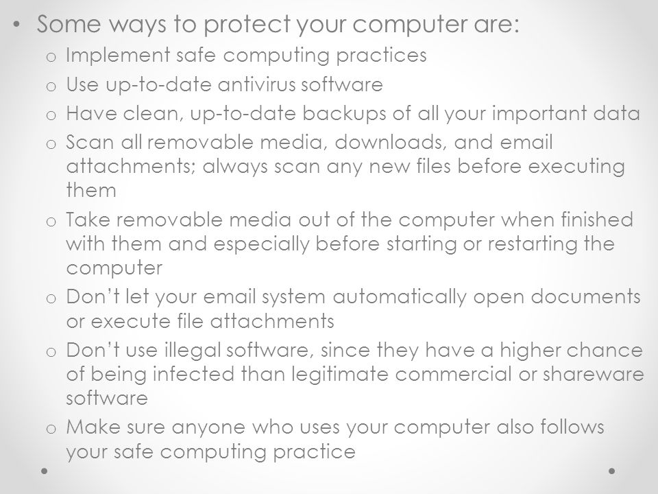 Some ways to protect your computer are: o Implement safe computing practices o Use up-to-date antivirus software o Have clean, up-to-date backups of all your important data o Scan all removable media, downloads, and  attachments; always scan any new files before executing them o Take removable media out of the computer when finished with them and especially before starting or restarting the computer o Don’t let your  system automatically open documents or execute file attachments o Don’t use illegal software, since they have a higher chance of being infected than legitimate commercial or shareware software o Make sure anyone who uses your computer also follows your safe computing practice