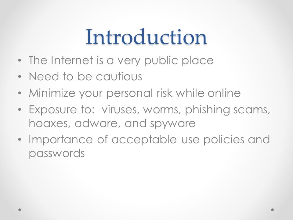 Introduction The Internet is a very public place Need to be cautious Minimize your personal risk while online Exposure to: viruses, worms, phishing scams, hoaxes, adware, and spyware Importance of acceptable use policies and passwords