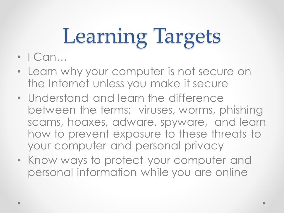 Learning Targets I Can… Learn why your computer is not secure on the Internet unless you make it secure Understand and learn the difference between the terms: viruses, worms, phishing scams, hoaxes, adware, spyware, and learn how to prevent exposure to these threats to your computer and personal privacy Know ways to protect your computer and personal information while you are online