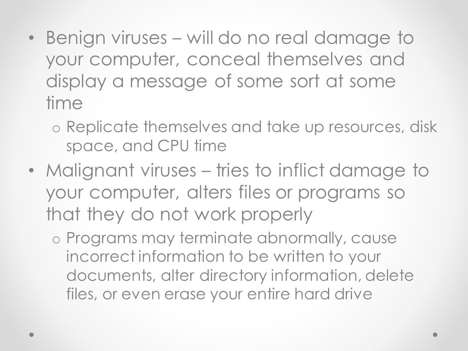Benign viruses – will do no real damage to your computer, conceal themselves and display a message of some sort at some time o Replicate themselves and take up resources, disk space, and CPU time Malignant viruses – tries to inflict damage to your computer, alters files or programs so that they do not work properly o Programs may terminate abnormally, cause incorrect information to be written to your documents, alter directory information, delete files, or even erase your entire hard drive