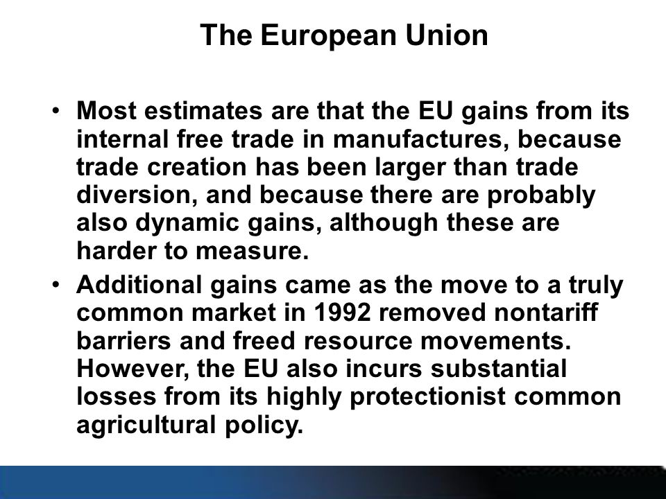 The European Union Most estimates are that the EU gains from its internal free trade in manufactures, because trade creation has been larger than trade diversion, and because there are probably also dynamic gains, although these are harder to measure.