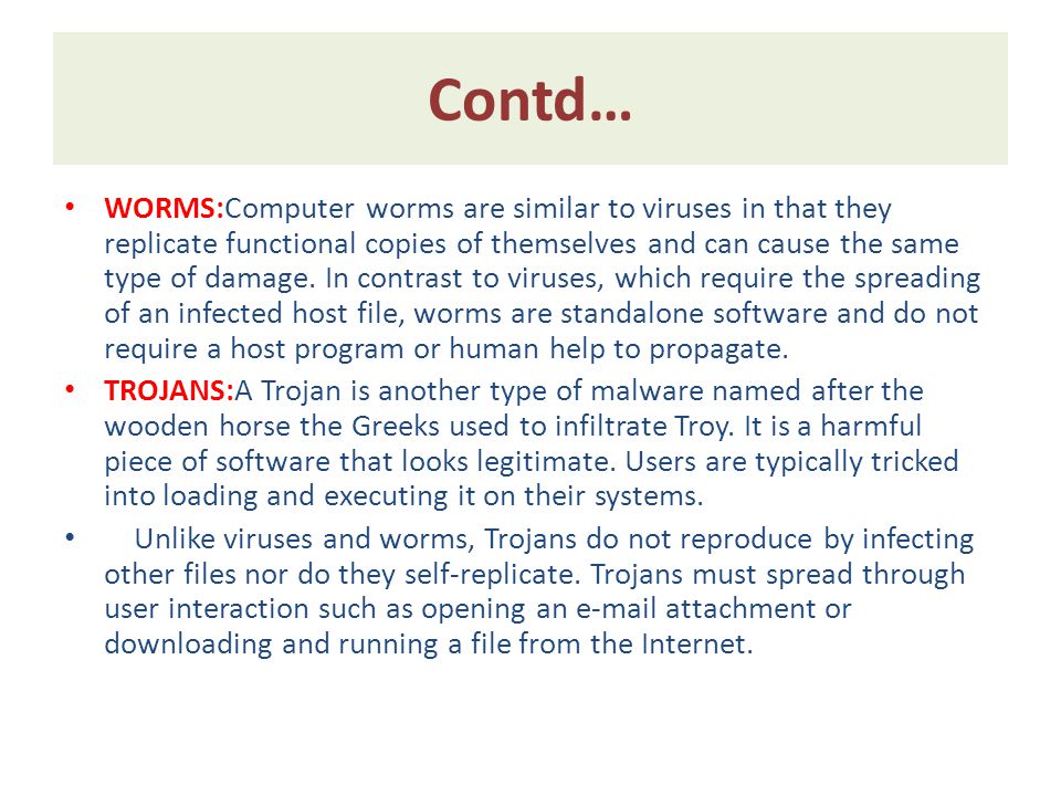 Contd… WORMS:Computer worms are similar to viruses in that they replicate functional copies of themselves and can cause the same type of damage.