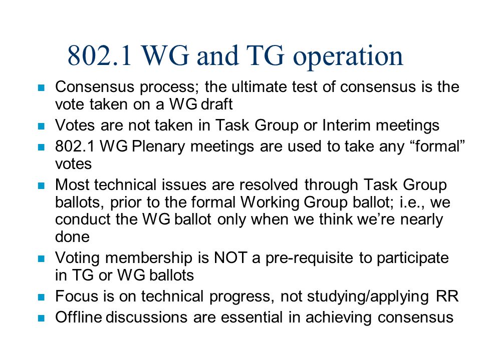 802.1 WG and TG operation n Consensus process; the ultimate test of consensus is the vote taken on a WG draft n Votes are not taken in Task Group or Interim meetings n WG Plenary meetings are used to take any formal votes n Most technical issues are resolved through Task Group ballots, prior to the formal Working Group ballot; i.e., we conduct the WG ballot only when we think we’re nearly done n Voting membership is NOT a pre-requisite to participate in TG or WG ballots n Focus is on technical progress, not studying/applying RR n Offline discussions are essential in achieving consensus