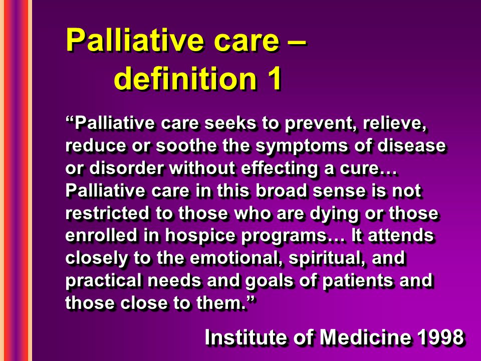 Palliative care – definition 1 Palliative care seeks to prevent, relieve, reduce or soothe the symptoms of disease or disorder without effecting a cure… Palliative care in this broad sense is not restricted to those who are dying or those enrolled in hospice programs… It attends closely to the emotional, spiritual, and practical needs and goals of patients and those close to them. Institute of Medicine 1998 Palliative care seeks to prevent, relieve, reduce or soothe the symptoms of disease or disorder without effecting a cure… Palliative care in this broad sense is not restricted to those who are dying or those enrolled in hospice programs… It attends closely to the emotional, spiritual, and practical needs and goals of patients and those close to them. Institute of Medicine 1998