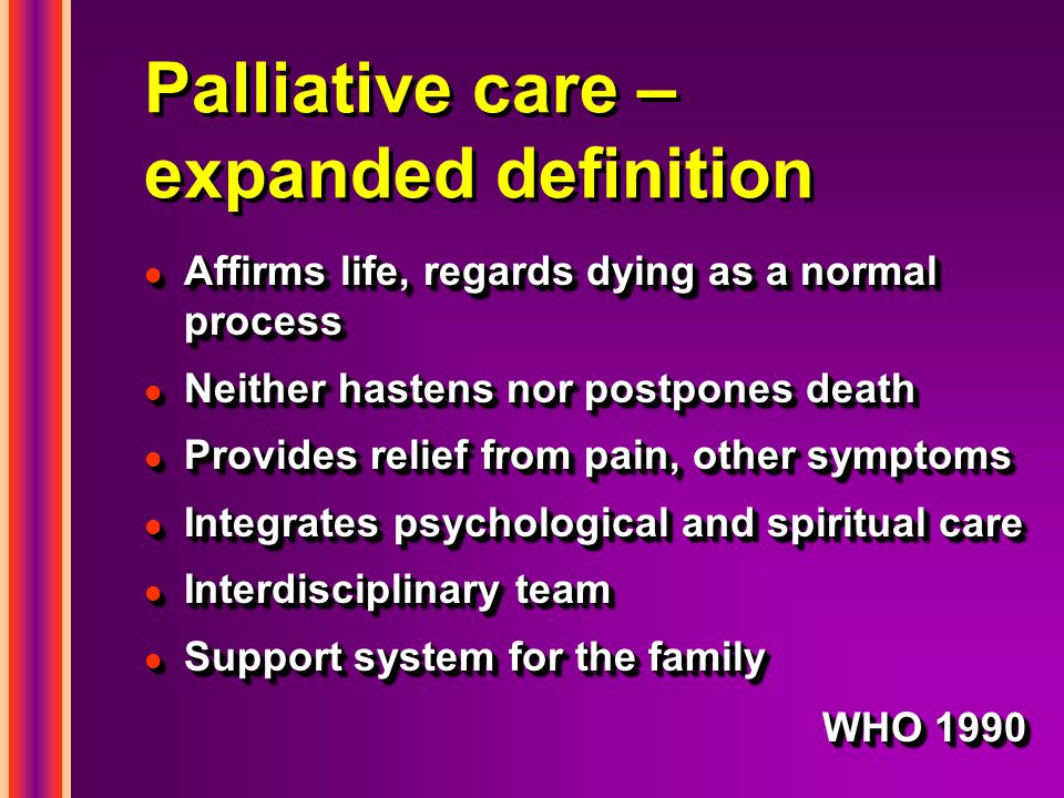 Palliative care – expanded definition l Affirms life, regards dying as a normal process l Neither hastens nor postpones death l Provides relief from pain, other symptoms l Integrates psychological and spiritual care l Interdisciplinary team l Support system for the family WHO 1990 l Affirms life, regards dying as a normal process l Neither hastens nor postpones death l Provides relief from pain, other symptoms l Integrates psychological and spiritual care l Interdisciplinary team l Support system for the family WHO 1990