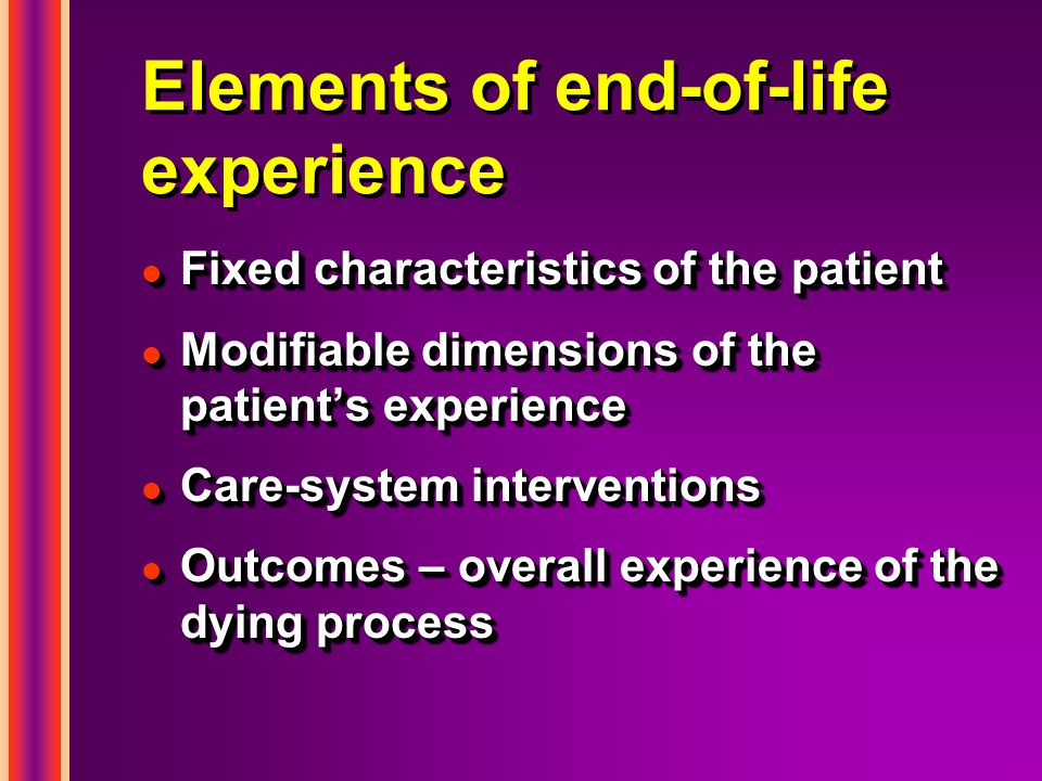 Elements of end-of-life experience l Fixed characteristics of the patient l Modifiable dimensions of the patient’s experience l Care-system interventions l Outcomes – overall experience of the dying process l Fixed characteristics of the patient l Modifiable dimensions of the patient’s experience l Care-system interventions l Outcomes – overall experience of the dying process
