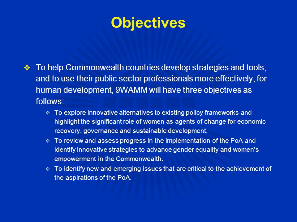 Objectives  To help Commonwealth countries develop strategies and tools, and to use their public sector professionals more effectively, for human development, 9WAMM will have three objectives as follows:  To explore innovative alternatives to existing policy frameworks and highlight the significant role of women as agents of change for economic recovery, governance and sustainable development.