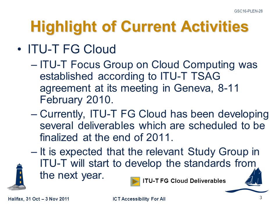 Halifax, 31 Oct – 3 Nov 2011ICT Accessibility For All GSC16-PLEN-28 3 Highlight of Current Activities ITU-T FG Cloud –ITU-T Focus Group on Cloud Computing was established according to ITU-T TSAG agreement at its meeting in Geneva, 8-11 February 2010.