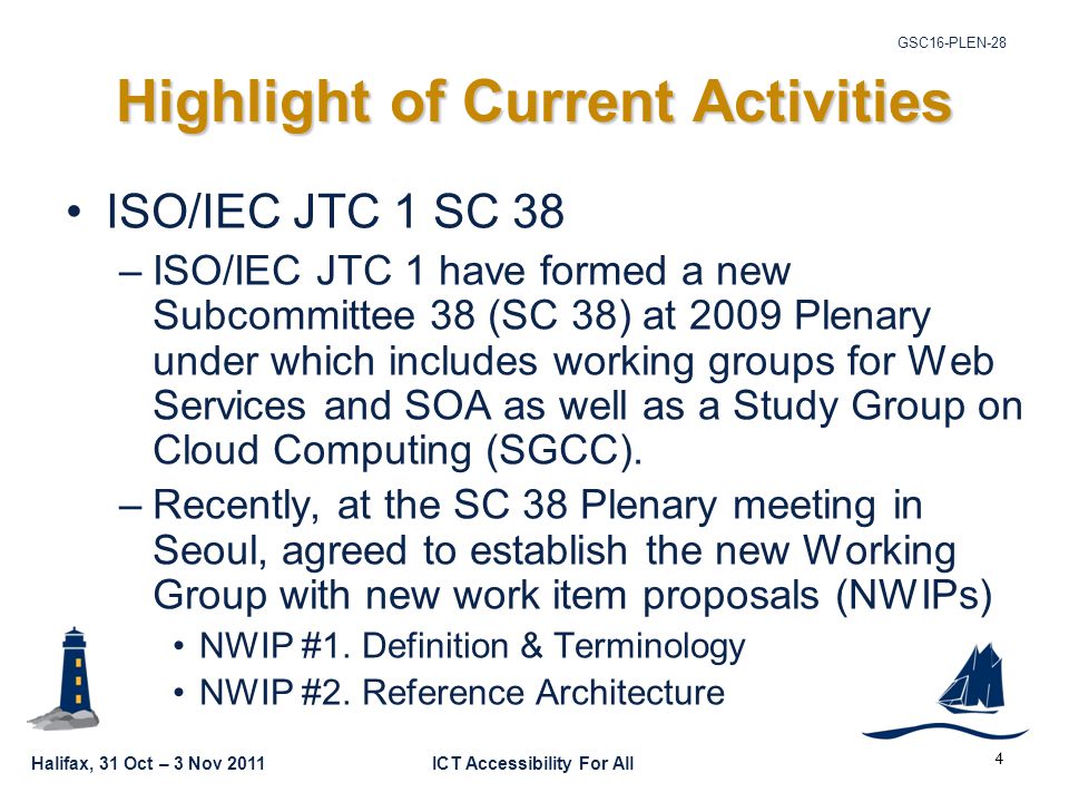 Halifax, 31 Oct – 3 Nov 2011ICT Accessibility For All GSC16-PLEN-28 4 Highlight of Current Activities ISO/IEC JTC 1 SC 38 –ISO/IEC JTC 1 have formed a new Subcommittee 38 (SC 38) at 2009 Plenary under which includes working groups for Web Services and SOA as well as a Study Group on Cloud Computing (SGCC).