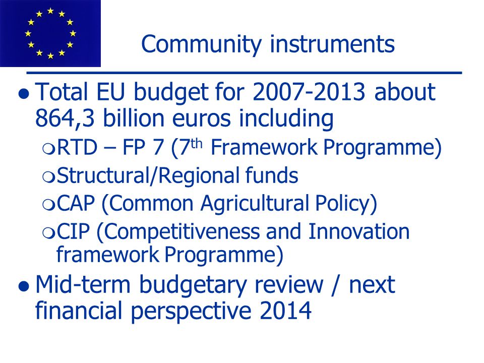 Community instruments Total EU budget for about 864,3 billion euros including  RTD – FP 7 (7 th Framework Programme)  Structural/Regional funds  CAP (Common Agricultural Policy)  CIP (Competitiveness and Innovation framework Programme) Mid-term budgetary review / next financial perspective 2014