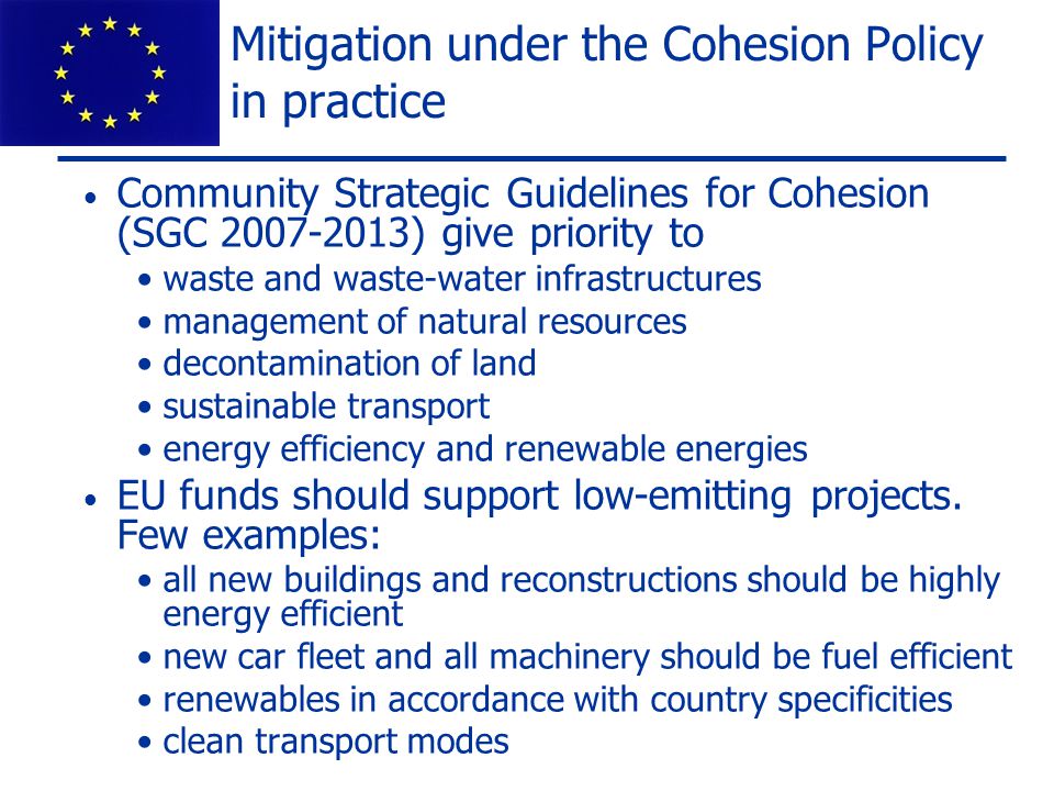 Mitigation under the Cohesion Policy in practice Community Strategic Guidelines for Cohesion (SGC ) give priority to waste and waste-water infrastructures management of natural resources decontamination of land sustainable transport energy efficiency and renewable energies EU funds should support low-emitting projects.