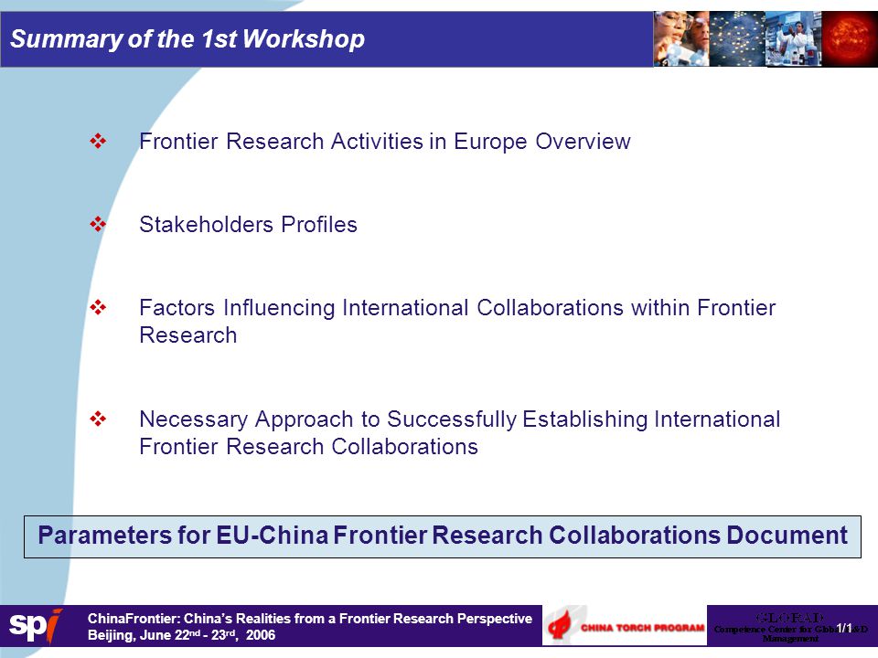 1,6/1,6 cm ChinaFrontier: China’s Realities from a Frontier Research Perspective Beijing, June 22 nd - 23 rd, 2006 Summary of the 1st Workshop   Frontier Research Activities in Europe Overview   Stakeholders Profiles   Factors Influencing International Collaborations within Frontier Research   Necessary Approach to Successfully Establishing International Frontier Research Collaborations 1/1 Parameters for EU-China Frontier Research Collaborations Document