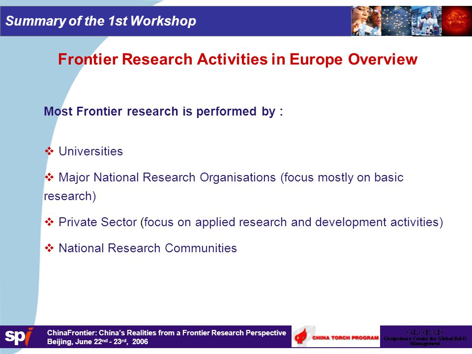 1,6/1,6 cm ChinaFrontier: China’s Realities from a Frontier Research Perspective Beijing, June 22 nd - 23 rd, 2006 Summary of the 1st Workshop Frontier Research Activities in Europe Overview Most Frontier research is performed by :   Universities   Major National Research Organisations (focus mostly on basic research)   Private Sector (focus on applied research and development activities)   National Research Communities