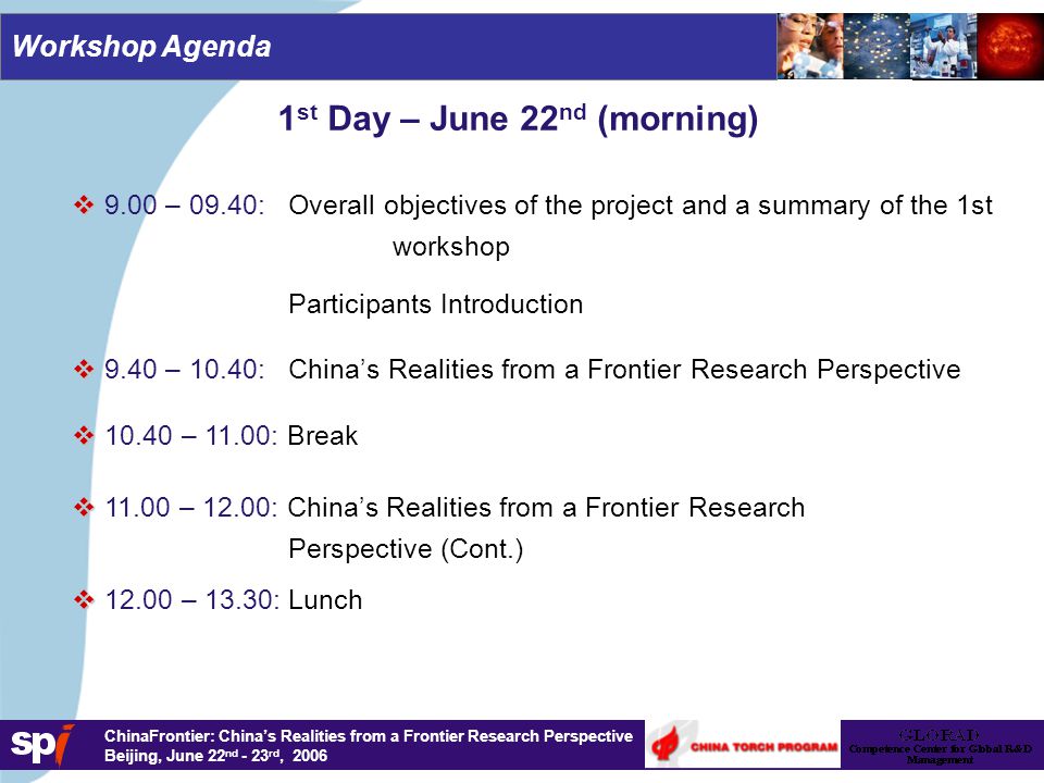 1,6/1,6 cm ChinaFrontier: China’s Realities from a Frontier Research Perspective Beijing, June 22 nd - 23 rd, 2006 Workshop Agenda 1 st Day – June 22 nd (morning)   9.00 – 09.40: Overall objectives of the project and a summary of the 1st workshop Participants Introduction   9.40 – 10.40: China’s Realities from a Frontier Research Perspective   – 11.00: Break   – 13.30: Lunch   – 12.00: China’s Realities from a Frontier Research Perspective (Cont.)