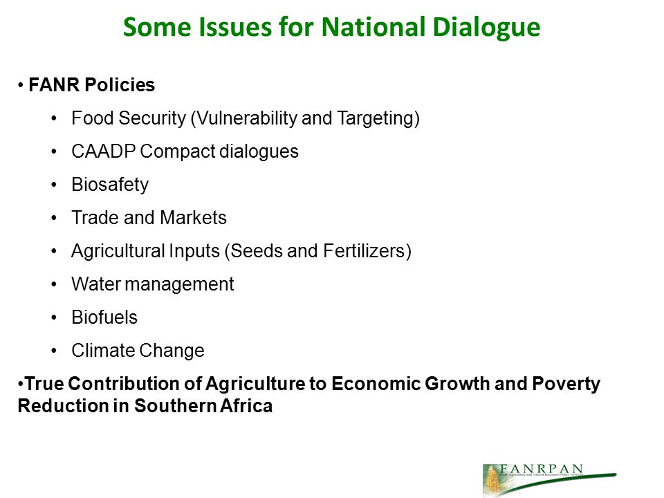 Some Issues for National Dialogue FANR Policies Food Security (Vulnerability and Targeting) CAADP Compact dialogues Biosafety Trade and Markets Agricultural Inputs (Seeds and Fertilizers) Water management Biofuels Climate Change True Contribution of Agriculture to Economic Growth and Poverty Reduction in Southern Africa