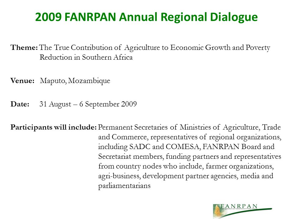 Theme: The True Contribution of Agriculture to Economic Growth and Poverty Reduction in Southern Africa Venue: Maputo, Mozambique Date: 31 August – 6 September 2009 Participants will include: Permanent Secretaries of Ministries of Agriculture, Trade and Commerce, representatives of regional organizations, including SADC and COMESA, FANRPAN Board and Secretariat members, funding partners and representatives from country nodes who include, farmer organizations, agri-business, development partner agencies, media and parliamentarians 2009 FANRPAN Annual Regional Dialogue