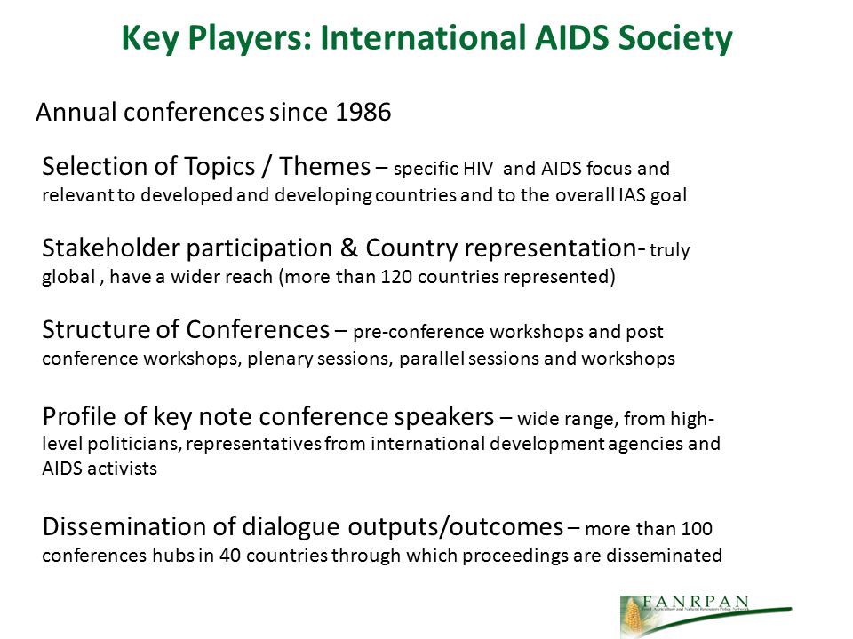 Key Players: International AIDS Society Annual conferences since 1986 Selection of Topics / Themes – specific HIV and AIDS focus and relevant to developed and developing countries and to the overall IAS goal Stakeholder participation & Country representation- truly global, have a wider reach (more than 120 countries represented) Structure of Conferences – pre-conference workshops and post conference workshops, plenary sessions, parallel sessions and workshops Profile of key note conference speakers – wide range, from high- level politicians, representatives from international development agencies and AIDS activists Dissemination of dialogue outputs/outcomes – more than 100 conferences hubs in 40 countries through which proceedings are disseminated
