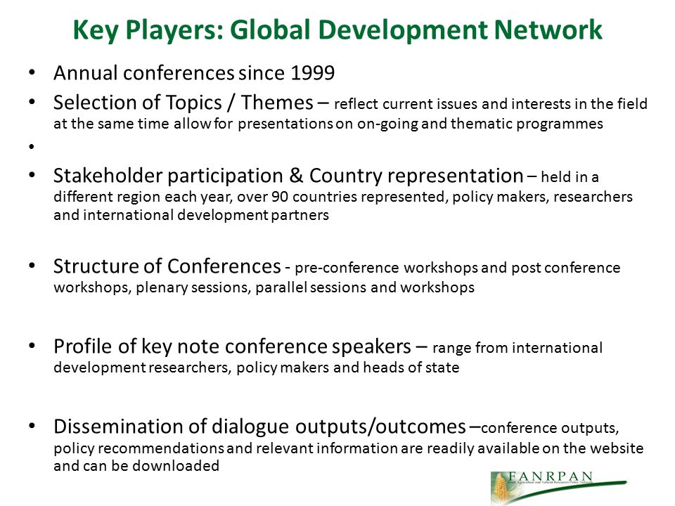 Key Players: Global Development Network Annual conferences since 1999 Selection of Topics / Themes – reflect current issues and interests in the field at the same time allow for presentations on on-going and thematic programmes Stakeholder participation & Country representation – held in a different region each year, over 90 countries represented, policy makers, researchers and international development partners Structure of Conferences - pre-conference workshops and post conference workshops, plenary sessions, parallel sessions and workshops Profile of key note conference speakers – range from international development researchers, policy makers and heads of state Dissemination of dialogue outputs/outcomes – conference outputs, policy recommendations and relevant information are readily available on the website and can be downloaded