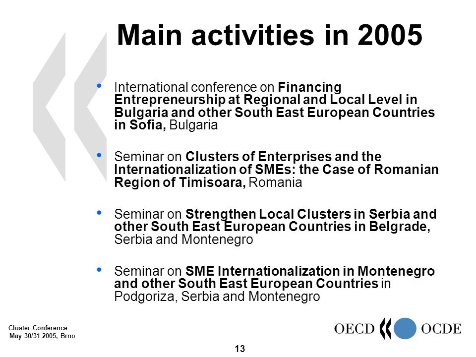 Cluster Conference May 30/ , Brno 13 Main activities in 2005 International conference on Financing Entrepreneurship at Regional and Local Level in Bulgaria and other South East European Countries in Sofia, Bulgaria Seminar on Clusters of Enterprises and the Internationalization of SMEs: the Case of Romanian Region of Timisoara, Romania Seminar on Strengthen Local Clusters in Serbia and other South East European Countries in Belgrade, Serbia and Montenegro Seminar on SME Internationalization in Montenegro and other South East European Countries in Podgoriza, Serbia and Montenegro