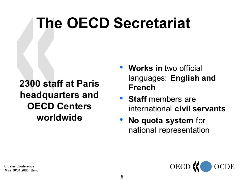 Cluster Conference May 30/ , Brno 5 The OECD Secretariat 2300 staff at Paris headquarters and OECD Centers worldwide Works in two official languages: English and French Staff members are international civil servants No quota system for national representation